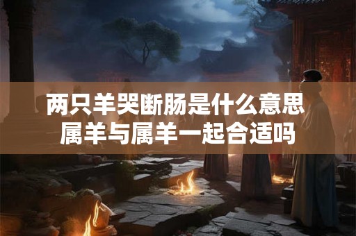 两只羊哭断肠是什么意思 属羊与属羊一起合适吗