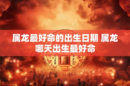 属龙最好命的出生日期 属龙哪天出生最好命