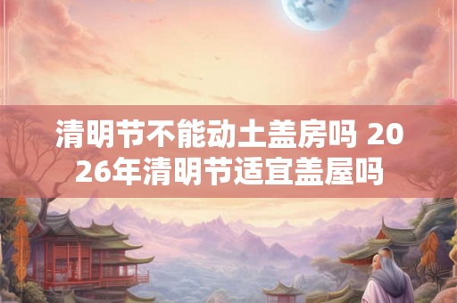 清明节不能动土盖房吗 2026年清明节适宜盖屋吗