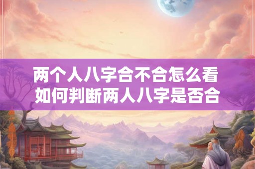 两个人八字合不合怎么看 如何判断两人八字是否合 两个人八字合不合怎么看 如何判断两人八字是否合