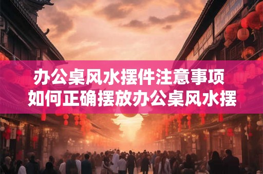 办公桌风水摆件注意事项 如何正确摆放办公桌风水摆件