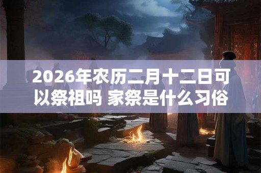 2026年农历二月十二日可以祭祖吗 家祭是什么习俗