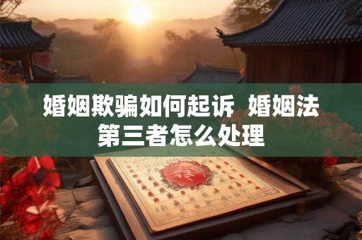 婚姻欺骗如何起诉 婚姻法第三者怎么处理 婚姻欺骗如何起诉 婚姻法第三者怎么处理