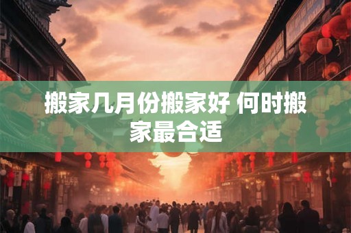 搬家几月份搬家好 何时搬家最合适