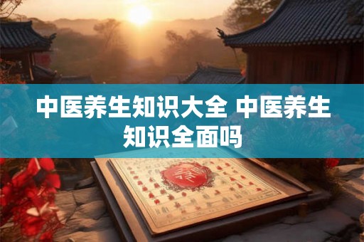 中医养生知识大全 中医养生知识全面吗