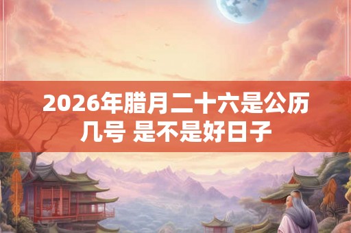 2026年腊月二十六是公历几号 是不是好日子 2026年腊月二十六是公历几号 是不是好日子