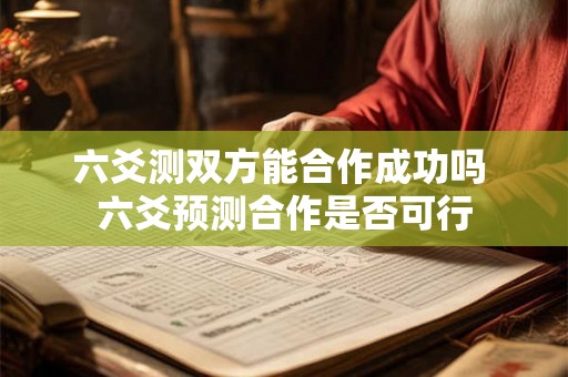 六爻测双方能合作成功吗 六爻预测合作是否可行