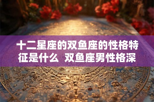 十二星座的双鱼座的性格特征是什么  双鱼座男性格深度分析