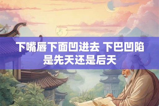 下嘴唇下面凹进去 下巴凹陷是先天还是后天