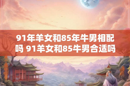 91年羊女和85年牛男相配吗 91羊女和85牛男合适吗