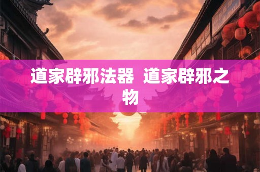 道家辟邪法器  道家辟邪之物