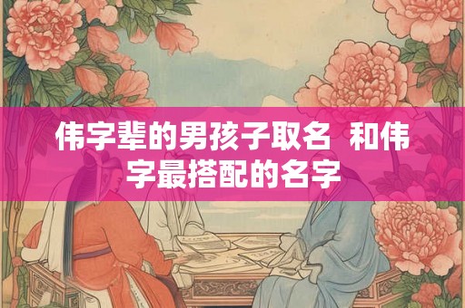 伟字辈的男孩子取名  和伟字最搭配的名字