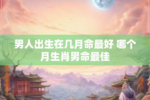 男人出生在几月命最好 哪个月生肖男命最佳