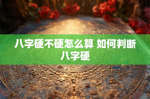 八字硬不硬怎么算 如何判断八字硬 八字硬不硬怎么算 如何判断八字硬