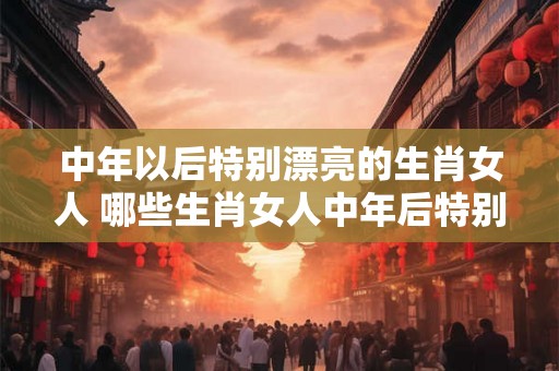 中年以后特别漂亮的生肖女人 哪些生肖女人中年后特别漂亮