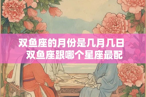 双鱼座的月份是几月几日  双鱼座跟哪个星座最配