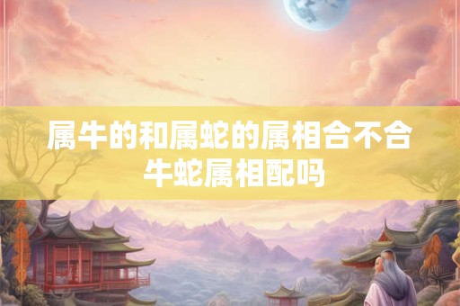属牛的和属蛇的属相合不合 牛蛇属相配吗