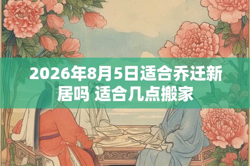 2026年8月5日适合乔迁新居吗 适合几点搬家