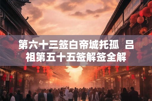 第六十三签白帝城托孤  吕祖第五十五签解签全解