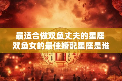 最适合做双鱼丈夫的星座 双鱼女的最佳婚配星座是谁