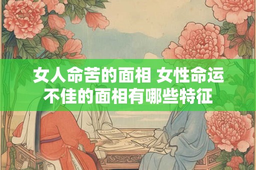 女人命苦的面相 女性命运不佳的面相有哪些特征