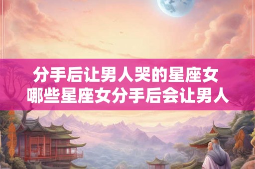 分手后让男人哭的星座女 哪些星座女分手后会让男人哭