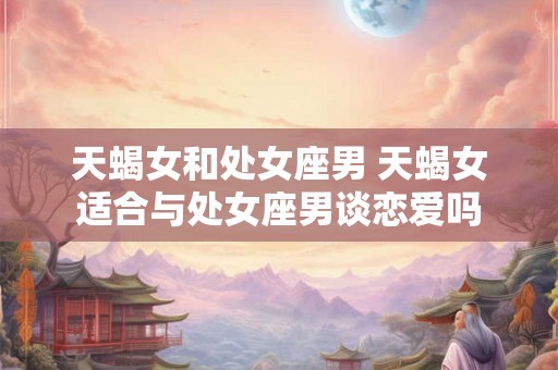天蝎女和处女座男 天蝎女适合与处女座男谈恋爱吗