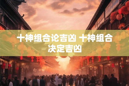 十神组合论吉凶 十神组合决定吉凶 十神组合论吉凶 十神组合决定吉凶