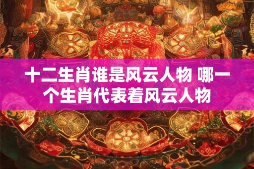 十二生肖谁是风云人物 哪一个生肖代表着风云人物 十二生肖谁是风云人物 哪一个生肖代表着风云人物