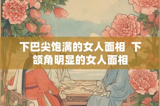 下巴尖饱满的女人面相  下颌角明显的女人面相