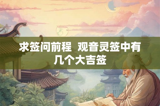 求签问前程 观音灵签中有几个大吉签 求签问前程 观音灵签中有几个大吉签