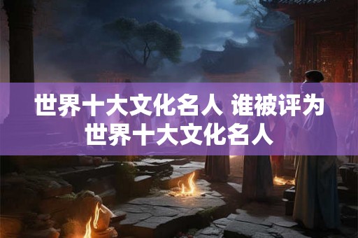 世界十大文化名人 谁被评为世界十大文化名人