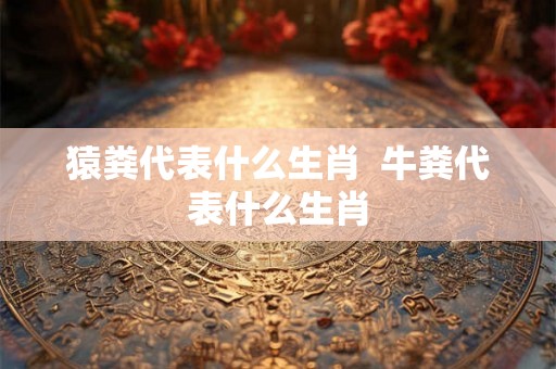 猿粪代表什么生肖  牛粪代表什么生肖