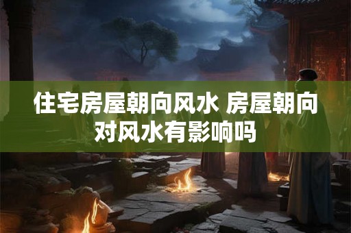 住宅房屋朝向风水 房屋朝向对风水有影响吗