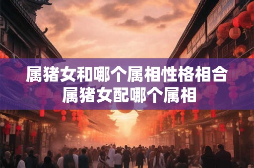 属猪女和哪个属相性格相合 属猪女配哪个属相