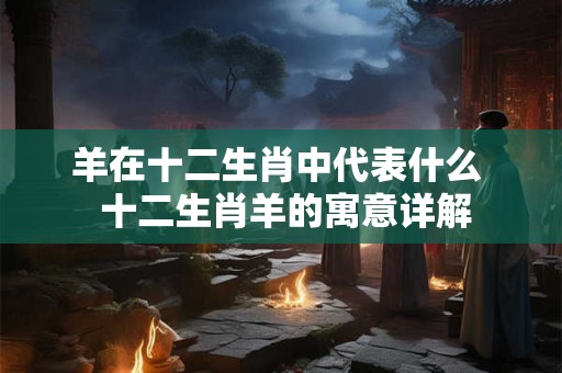 羊在十二生肖中代表什么  十二生肖羊的寓意详解