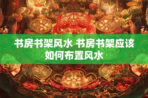 书房书架风水 书房书架应该如何布置风水 书房书架风水 书房书架应该如何布置风水