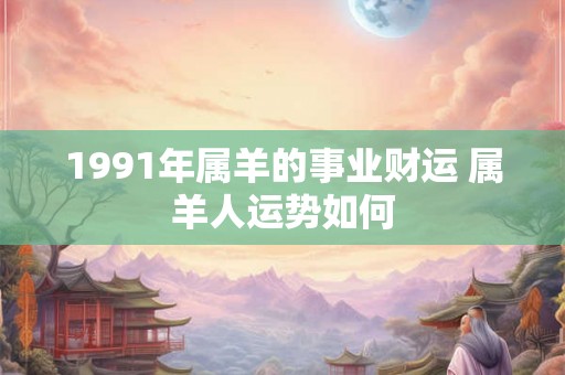 1991年属羊的事业财运 属羊人运势如何 1991年属羊的事业财运 属羊人运势如何