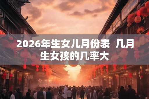 2026年生女儿月份表  几月生女孩的几率大