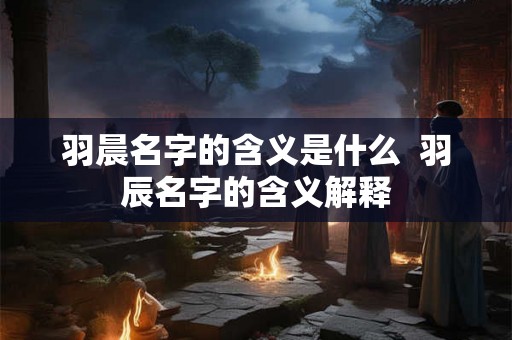 羽晨名字的含义是什么 羽辰名字的含义解释 羽晨名字的含义是什么 羽辰名字的含义解释