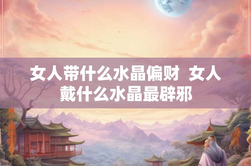 女人带什么水晶偏财  女人戴什么水晶最辟邪
