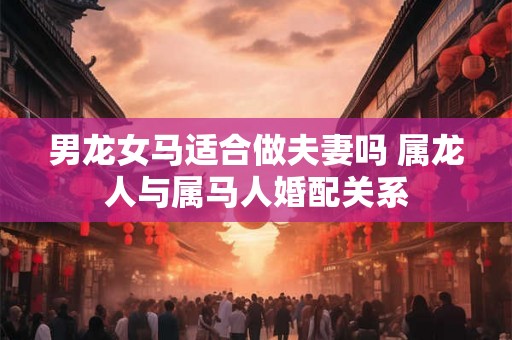男龙女马适合做夫妻吗 属龙人与属马人婚配关系