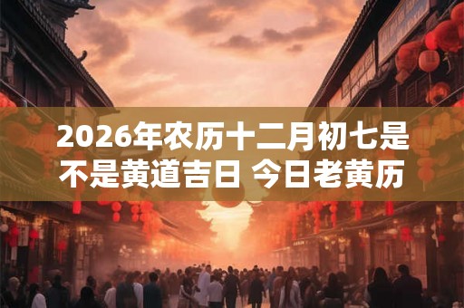 2026年农历十二月初七是不是黄道吉日 今日老黄历卦象