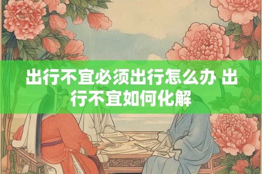 出行不宜必须出行怎么办 出行不宜如何化解 出行不宜必须出行怎么办 出行不宜如何化解