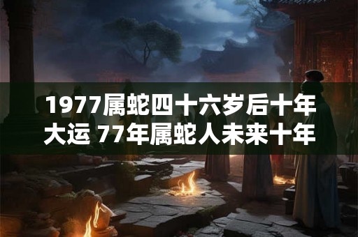 1977属蛇四十六岁后十年大运 77年属蛇人未来十年大运
