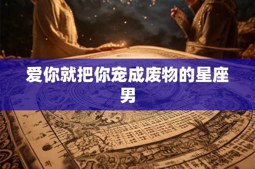 爱你就把你宠成废物的星座男