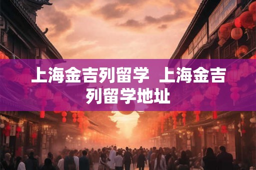 上海金吉列留学 上海金吉列留学地址 上海金吉列留学 上海金吉列留学地址
