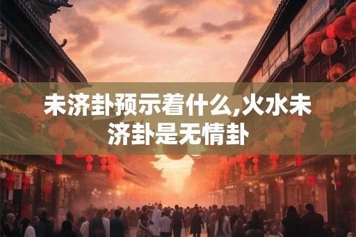 未济卦预示着什么,火水未济卦是无情卦 未济卦预示着什么,火水未济卦是无情卦