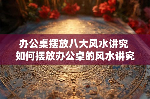 办公桌摆放八大风水讲究 如何摆放办公桌的风水讲究