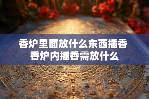 香炉里面放什么东西插香 香炉内插香需放什么